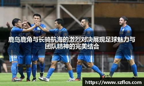 鹿岛鹿角与长骑航海的激烈对决展现足球魅力与团队精神的完美结合